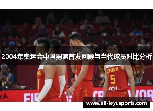 2004年奥运会中国男篮首发回顾与当代球员对比分析